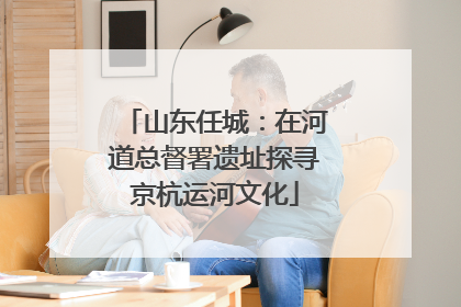 山东任城：在河道总督署遗址探寻京杭运河文化