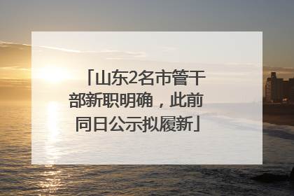 山东2名市管干部新职明确，此前同日公示拟履新
