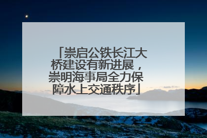 崇启公铁长江大桥建设有新进展，崇明海事局全力保障水上交通秩序
