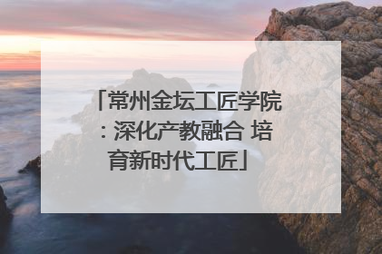 常州金坛工匠学院：深化产教融合 培育新时代工匠