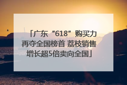 广东“618”购买力再夺全国榜首 荔枝销售增长超5倍卖向全国
