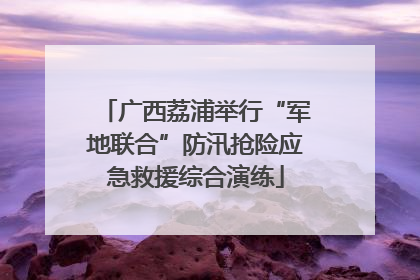 广西荔浦举行“军地联合”防汛抢险应急救援综合演练