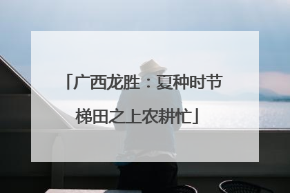 广西龙胜：夏种时节 梯田之上农耕忙