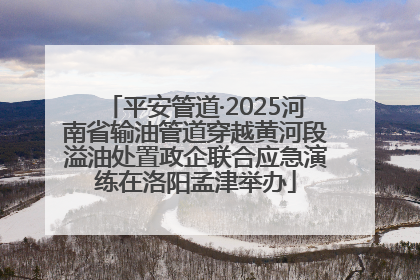 平安管道·2025河南省输油管道穿越黄河段溢油处置政企联合应急演练在洛阳孟津举办