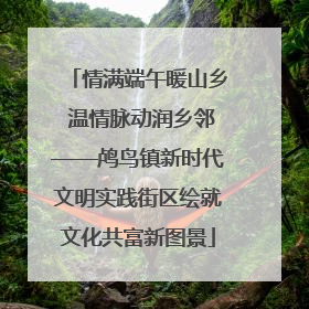 情满端午暖山乡 温情脉动润乡邻——鸬鸟镇新时代文明实践街区绘就文化共富新图景