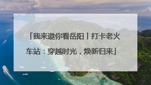 我来邀你看岳阳丨打卡老火车站：穿越时光，焕新归来
