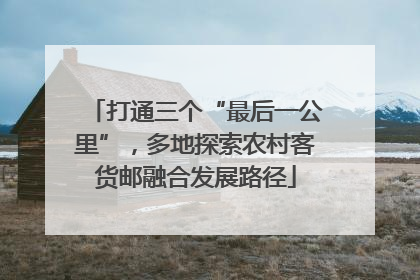 打通三个“最后一公里”，多地探索农村客货邮融合发展路径