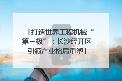 打造世界工程机械“第三极”：长沙经开区引领产业格局重塑