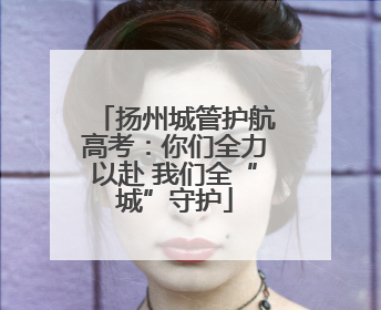 扬州城管护航高考：你们全力以赴 我们全“城”守护
