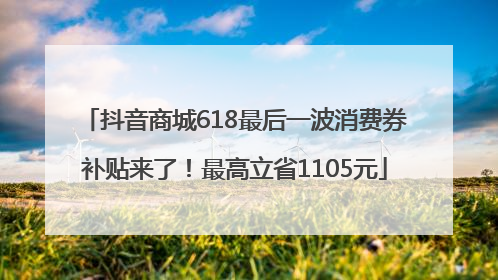 抖音商城618最后一波消费券补贴来了！最高立省1105元