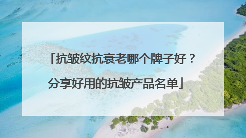 抗皱纹抗衰老哪个牌子好？分享好用的抗皱产品名单