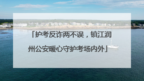 护考反诈两不误，镇江润州公安暖心守护考场内外
