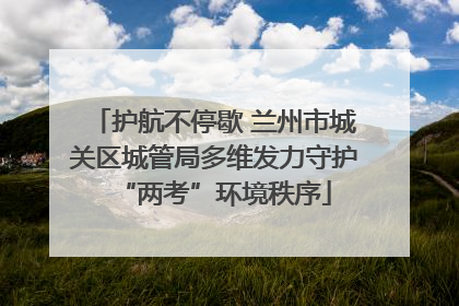 护航不停歇 兰州市城关区城管局多维发力守护“两考”环境秩序