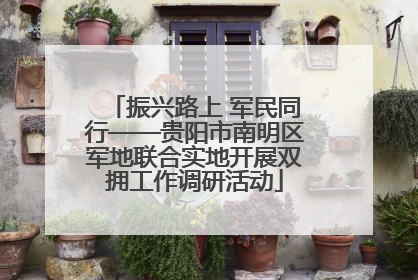 振兴路上 军民同行——贵阳市南明区军地联合实地开展双拥工作调研活动