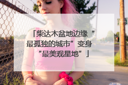 柴达木盆地边缘“最孤独的城市”变身“最美观星地”
