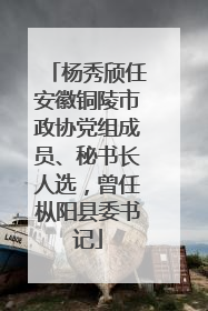 杨秀颀任安徽铜陵市政协党组成员、秘书长人选，曾任枞阳县委书记