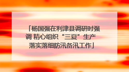 杨国强在利津县调研时强调 精心组织“三夏”生产 落实落细防汛备汛工作