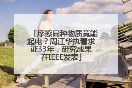 摩擦同种物质竟能起电？周江华执着求证33年，研究成果在IEEE发表