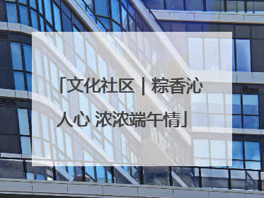 文化社区｜粽香沁人心 浓浓端午情