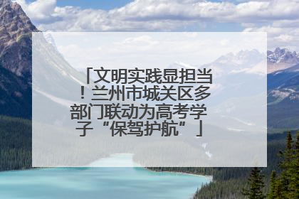 文明实践显担当！兰州市城关区多部门联动为高考学子“保驾护航”