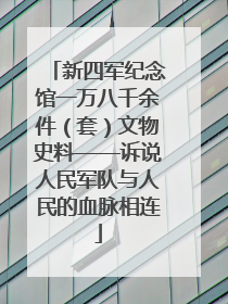 新四军纪念馆一万八千余件（套）文物史料——诉说人民军队与人民的血脉相连