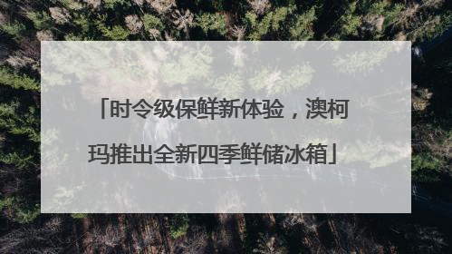 时令级保鲜新体验，澳柯玛推出全新四季鲜储冰箱