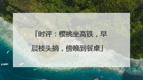 时评：樱桃坐高铁，早晨枝头摘，傍晚到餐桌