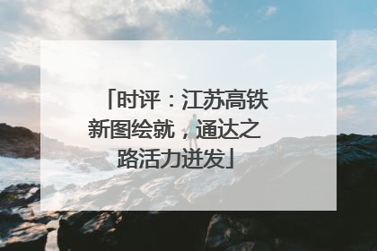 时评：江苏高铁新图绘就，通达之路活力迸发