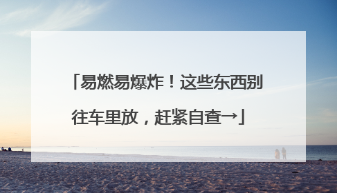 易燃易爆炸！这些东西别往车里放，赶紧自查→