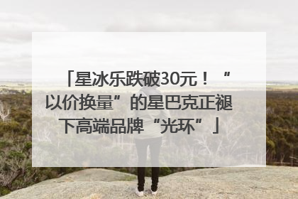 星冰乐跌破30元！“以价换量”的星巴克正褪下高端品牌“光环”