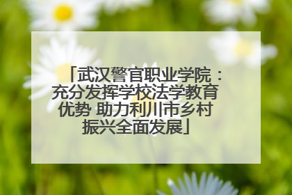 武汉警官职业学院：充分发挥学校法学教育优势 助力利川市乡村振兴全面发展