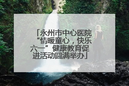 永州市中心医院“情暖童心，快乐六一”健康教育促进活动圆满举办