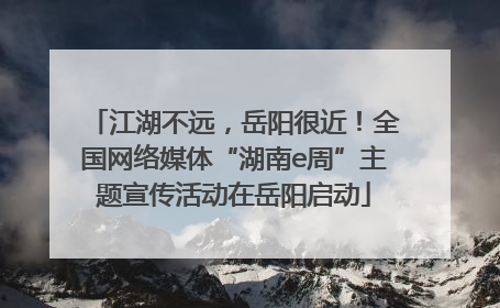 江湖不远，岳阳很近！全国网络媒体“湖南e周”主题宣传活动在岳阳启动
