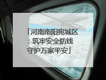 河南南阳宛城区：筑牢安全防线 守护万家平安