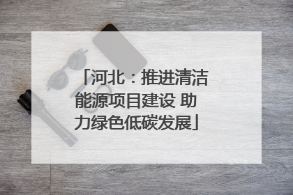河北：推进清洁能源项目建设 助力绿色低碳发展