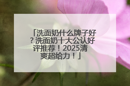 洗面奶什么牌子好？洗面奶十大公认好评推荐！2025清爽超给力！