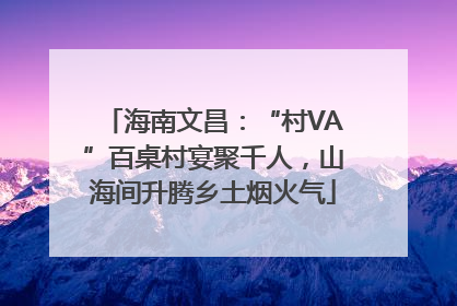 海南文昌：“村VA”百桌村宴聚千人，山海间升腾乡土烟火气