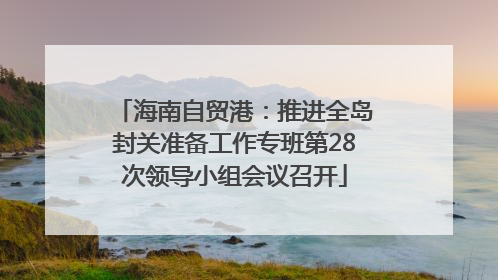 海南自贸港：推进全岛封关准备工作专班第28次领导小组会议召开