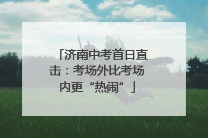 济南中考首日直击：考场外比考场内更“热闹”