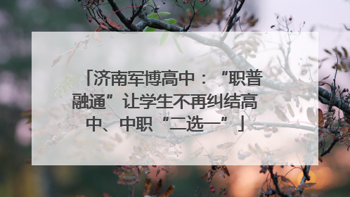 济南军博高中：“职普融通”让学生不再纠结高中、中职“二选一”