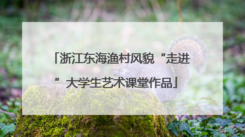 浙江东海渔村风貌“走进”大学生艺术课堂作品