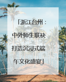 浙江台州：中外师生联袂打造沉浸式端午文化盛宴