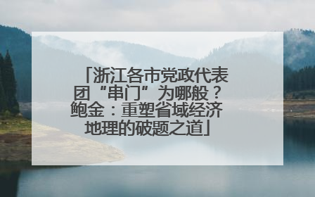 浙江各市党政代表团“串门”为哪般？鲍金：重塑省域经济地理的破题之道