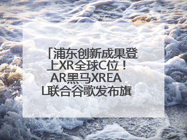 浦东创新成果登上XR全球C位！AR黑马XREAL联合谷歌发布旗舰AR眼镜
