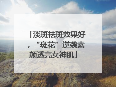 淡斑祛斑效果好，“斑花”逆袭素颜透亮女神肌