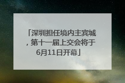 深圳担任境内主宾城，第十一届上交会将于6月11日开幕