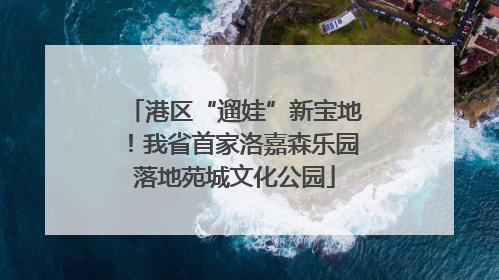 港区“遛娃”新宝地！我省首家洛嘉森乐园落地苑城文化公园