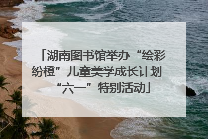 湖南图书馆举办“绘彩纷橙”儿童美学成长计划“六一”特别活动