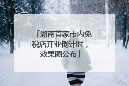 湖南首家市内免税店开业倒计时，效果图公布