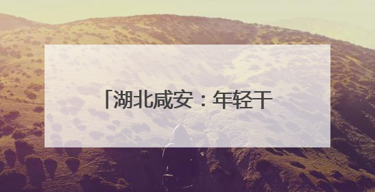 湖北咸安：年轻干部“沉下去” 产业动能“涨上来”